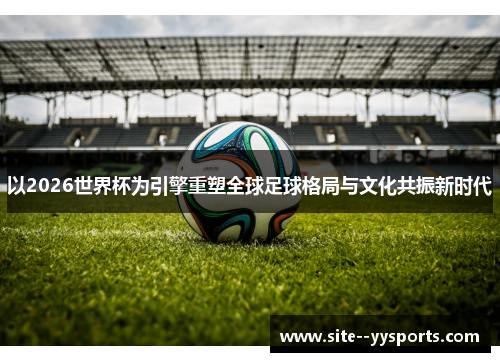 以2026世界杯为引擎重塑全球足球格局与文化共振新时代 以2026世界杯为引擎重塑全球足球格局与文化共振新时代